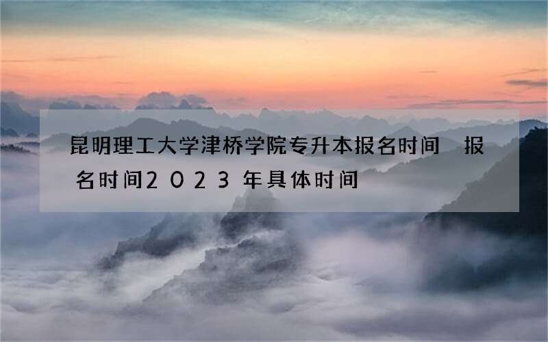 昆明理工大学津桥学院专升本报名时间 报名时间2023年具体时间